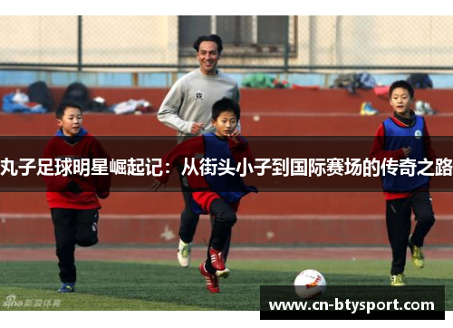 丸子足球明星崛起记：从街头小子到国际赛场的传奇之路