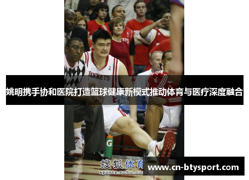 姚明携手协和医院打造篮球健康新模式推动体育与医疗深度融合