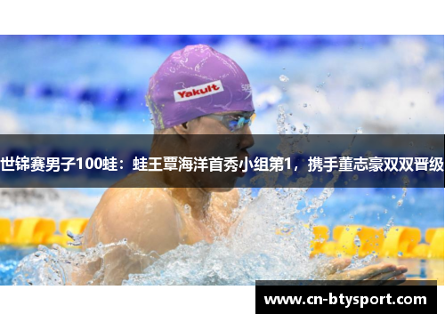 世锦赛男子100蛙：蛙王覃海洋首秀小组第1，携手董志豪双双晋级