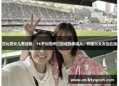 甘比带女儿看球赛，16岁刘秀桦打扮成熟像成人，林建岳女友也在场